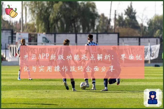 开云APP新版功能亮点解析：界面优化与实用操作技巧全面分享