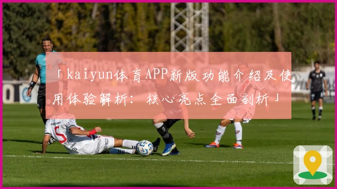「kaiyun体育APP新版功能介绍及使用体验解析：核心亮点全面剖析」